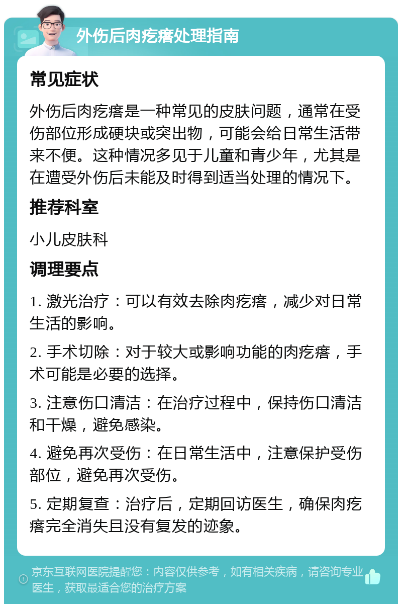 外伤后肉疙瘩处理指南 常见症状 外伤后肉疙瘩是一种常见的皮肤问题，通常在受伤部位形成硬块或突出物，可能会给日常生活带来不便。这种情况多见于儿童和青少年，尤其是在遭受外伤后未能及时得到适当处理的情况下。 推荐科室 小儿皮肤科 调理要点 1. 激光治疗：可以有效去除肉疙瘩，减少对日常生活的影响。 2. 手术切除：对于较大或影响功能的肉疙瘩，手术可能是必要的选择。 3. 注意伤口清洁：在治疗过程中，保持伤口清洁和干燥，避免感染。 4. 避免再次受伤：在日常生活中，注意保护受伤部位，避免再次受伤。 5. 定期复查：治疗后，定期回访医生，确保肉疙瘩完全消失且没有复发的迹象。