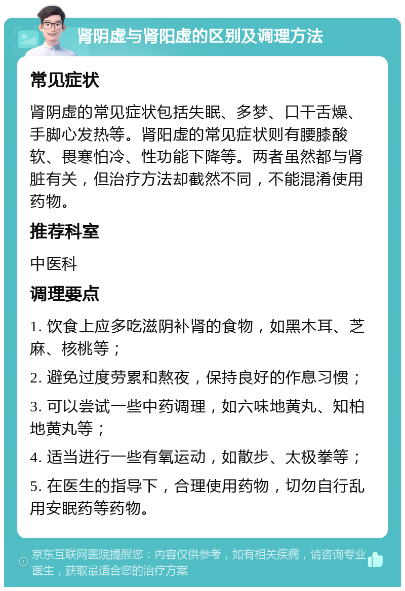 肾阴虚与肾阳虚的区别及调理方法 常见症状 肾阴虚的常见症状包括失眠、多梦、口干舌燥、手脚心发热等。肾阳虚的常见症状则有腰膝酸软、畏寒怕冷、性功能下降等。两者虽然都与肾脏有关，但治疗方法却截然不同，不能混淆使用药物。 推荐科室 中医科 调理要点 1. 饮食上应多吃滋阴补肾的食物，如黑木耳、芝麻、核桃等； 2. 避免过度劳累和熬夜，保持良好的作息习惯； 3. 可以尝试一些中药调理，如六味地黄丸、知柏地黄丸等； 4. 适当进行一些有氧运动，如散步、太极拳等； 5. 在医生的指导下，合理使用药物，切勿自行乱用安眠药等药物。