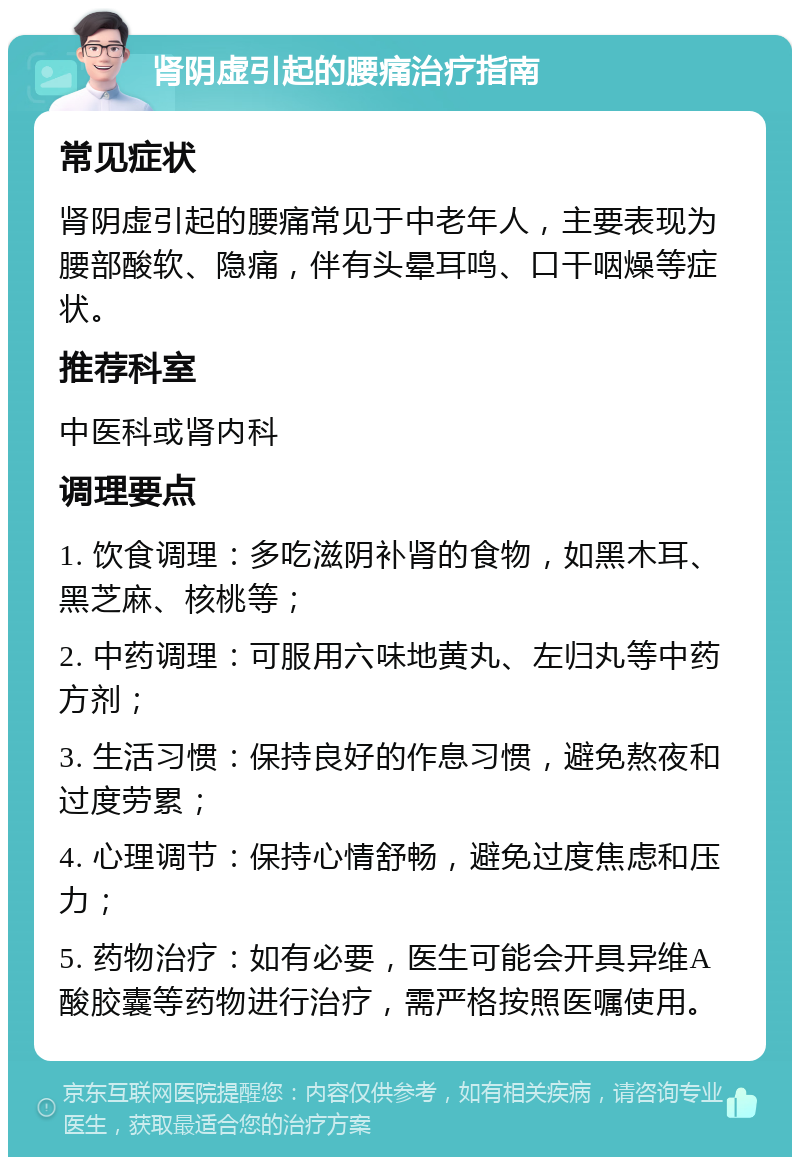 肾阴虚引起的腰痛治疗指南 常见症状 肾阴虚引起的腰痛常见于中老年人，主要表现为腰部酸软、隐痛，伴有头晕耳鸣、口干咽燥等症状。 推荐科室 中医科或肾内科 调理要点 1. 饮食调理：多吃滋阴补肾的食物，如黑木耳、黑芝麻、核桃等； 2. 中药调理：可服用六味地黄丸、左归丸等中药方剂； 3. 生活习惯：保持良好的作息习惯，避免熬夜和过度劳累； 4. 心理调节：保持心情舒畅，避免过度焦虑和压力； 5. 药物治疗：如有必要，医生可能会开具异维A酸胶囊等药物进行治疗，需严格按照医嘱使用。