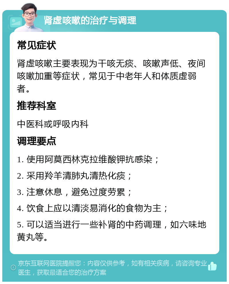 肾虚咳嗽的治疗与调理 常见症状 肾虚咳嗽主要表现为干咳无痰、咳嗽声低、夜间咳嗽加重等症状，常见于中老年人和体质虚弱者。 推荐科室 中医科或呼吸内科 调理要点 1. 使用阿莫西林克拉维酸钾抗感染； 2. 采用羚羊清肺丸清热化痰； 3. 注意休息，避免过度劳累； 4. 饮食上应以清淡易消化的食物为主； 5. 可以适当进行一些补肾的中药调理，如六味地黄丸等。