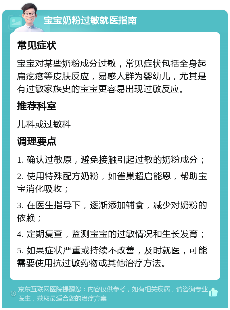 宝宝奶粉过敏就医指南 常见症状 宝宝对某些奶粉成分过敏，常见症状包括全身起扁疙瘩等皮肤反应，易感人群为婴幼儿，尤其是有过敏家族史的宝宝更容易出现过敏反应。 推荐科室 儿科或过敏科 调理要点 1. 确认过敏原，避免接触引起过敏的奶粉成分； 2. 使用特殊配方奶粉，如雀巢超启能恩，帮助宝宝消化吸收； 3. 在医生指导下，逐渐添加辅食，减少对奶粉的依赖； 4. 定期复查，监测宝宝的过敏情况和生长发育； 5. 如果症状严重或持续不改善，及时就医，可能需要使用抗过敏药物或其他治疗方法。