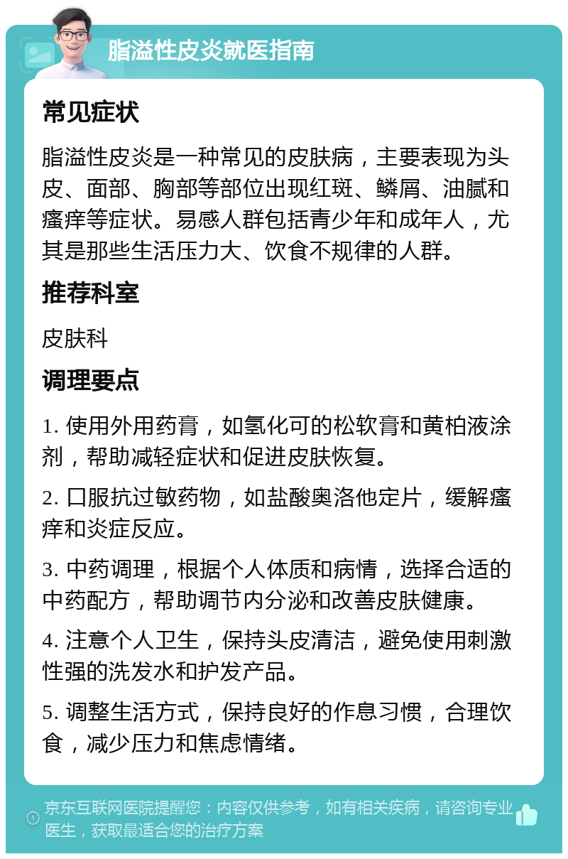 脂溢性皮炎就医指南 常见症状 脂溢性皮炎是一种常见的皮肤病，主要表现为头皮、面部、胸部等部位出现红斑、鳞屑、油腻和瘙痒等症状。易感人群包括青少年和成年人，尤其是那些生活压力大、饮食不规律的人群。 推荐科室 皮肤科 调理要点 1. 使用外用药膏，如氢化可的松软膏和黄柏液涂剂，帮助减轻症状和促进皮肤恢复。 2. 口服抗过敏药物，如盐酸奥洛他定片，缓解瘙痒和炎症反应。 3. 中药调理，根据个人体质和病情，选择合适的中药配方，帮助调节内分泌和改善皮肤健康。 4. 注意个人卫生，保持头皮清洁，避免使用刺激性强的洗发水和护发产品。 5. 调整生活方式，保持良好的作息习惯，合理饮食，减少压力和焦虑情绪。