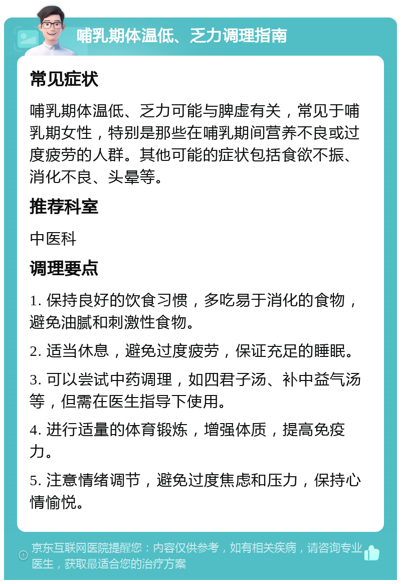 哺乳期体温低、乏力调理指南 常见症状 哺乳期体温低、乏力可能与脾虚有关，常见于哺乳期女性，特别是那些在哺乳期间营养不良或过度疲劳的人群。其他可能的症状包括食欲不振、消化不良、头晕等。 推荐科室 中医科 调理要点 1. 保持良好的饮食习惯，多吃易于消化的食物，避免油腻和刺激性食物。 2. 适当休息，避免过度疲劳，保证充足的睡眠。 3. 可以尝试中药调理，如四君子汤、补中益气汤等，但需在医生指导下使用。 4. 进行适量的体育锻炼，增强体质，提高免疫力。 5. 注意情绪调节，避免过度焦虑和压力，保持心情愉悦。