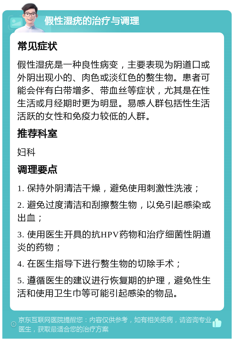 假性湿疣的治疗与调理 常见症状 假性湿疣是一种良性病变，主要表现为阴道口或外阴出现小的、肉色或淡红色的赘生物。患者可能会伴有白带增多、带血丝等症状，尤其是在性生活或月经期时更为明显。易感人群包括性生活活跃的女性和免疫力较低的人群。 推荐科室 妇科 调理要点 1. 保持外阴清洁干燥，避免使用刺激性洗液； 2. 避免过度清洁和刮擦赘生物，以免引起感染或出血； 3. 使用医生开具的抗HPV药物和治疗细菌性阴道炎的药物； 4. 在医生指导下进行赘生物的切除手术； 5. 遵循医生的建议进行恢复期的护理，避免性生活和使用卫生巾等可能引起感染的物品。