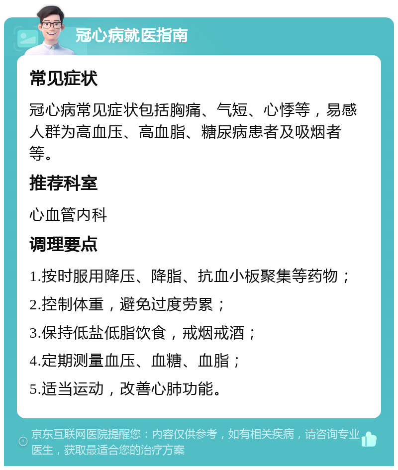 冠心病就医指南 常见症状 冠心病常见症状包括胸痛、气短、心悸等，易感人群为高血压、高血脂、糖尿病患者及吸烟者等。 推荐科室 心血管内科 调理要点 1.按时服用降压、降脂、抗血小板聚集等药物； 2.控制体重，避免过度劳累； 3.保持低盐低脂饮食，戒烟戒酒； 4.定期测量血压、血糖、血脂； 5.适当运动，改善心肺功能。