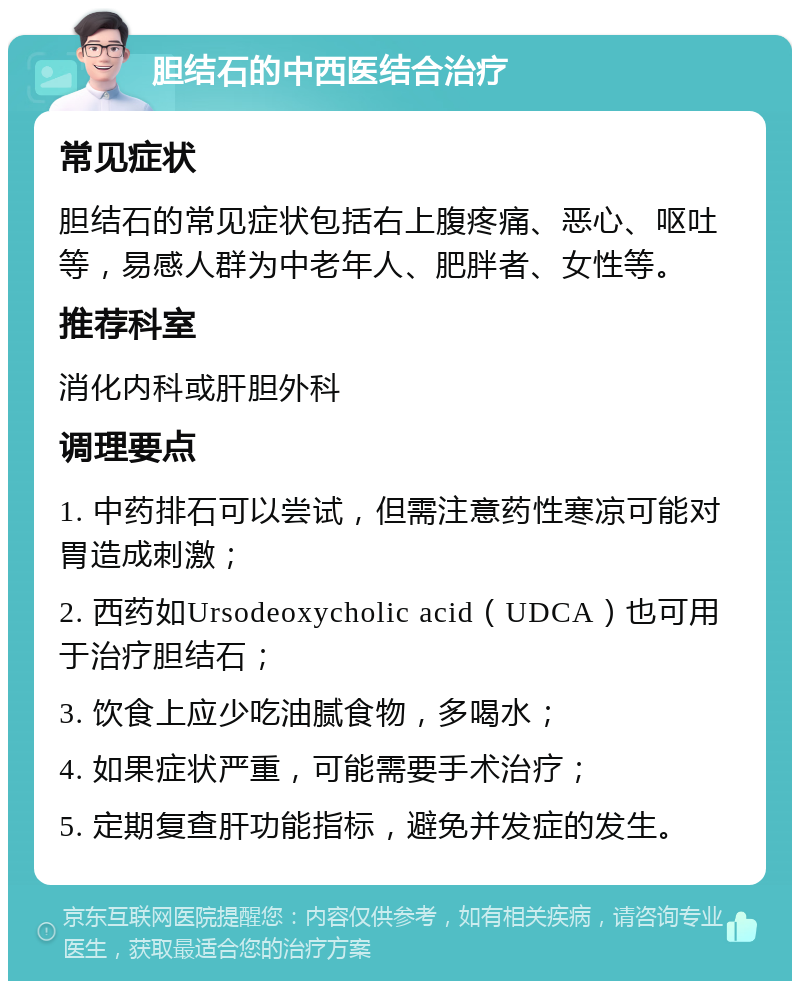 胆结石的中西医结合治疗 常见症状 胆结石的常见症状包括右上腹疼痛、恶心、呕吐等，易感人群为中老年人、肥胖者、女性等。 推荐科室 消化内科或肝胆外科 调理要点 1. 中药排石可以尝试，但需注意药性寒凉可能对胃造成刺激； 2. 西药如Ursodeoxycholic acid（UDCA）也可用于治疗胆结石； 3. 饮食上应少吃油腻食物，多喝水； 4. 如果症状严重，可能需要手术治疗； 5. 定期复查肝功能指标，避免并发症的发生。