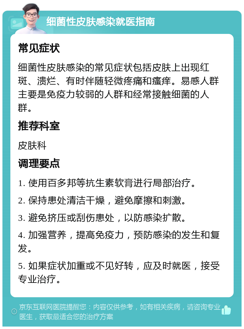 细菌性皮肤感染就医指南 常见症状 细菌性皮肤感染的常见症状包括皮肤上出现红斑、溃烂、有时伴随轻微疼痛和瘙痒。易感人群主要是免疫力较弱的人群和经常接触细菌的人群。 推荐科室 皮肤科 调理要点 1. 使用百多邦等抗生素软膏进行局部治疗。 2. 保持患处清洁干燥，避免摩擦和刺激。 3. 避免挤压或刮伤患处，以防感染扩散。 4. 加强营养，提高免疫力，预防感染的发生和复发。 5. 如果症状加重或不见好转，应及时就医，接受专业治疗。