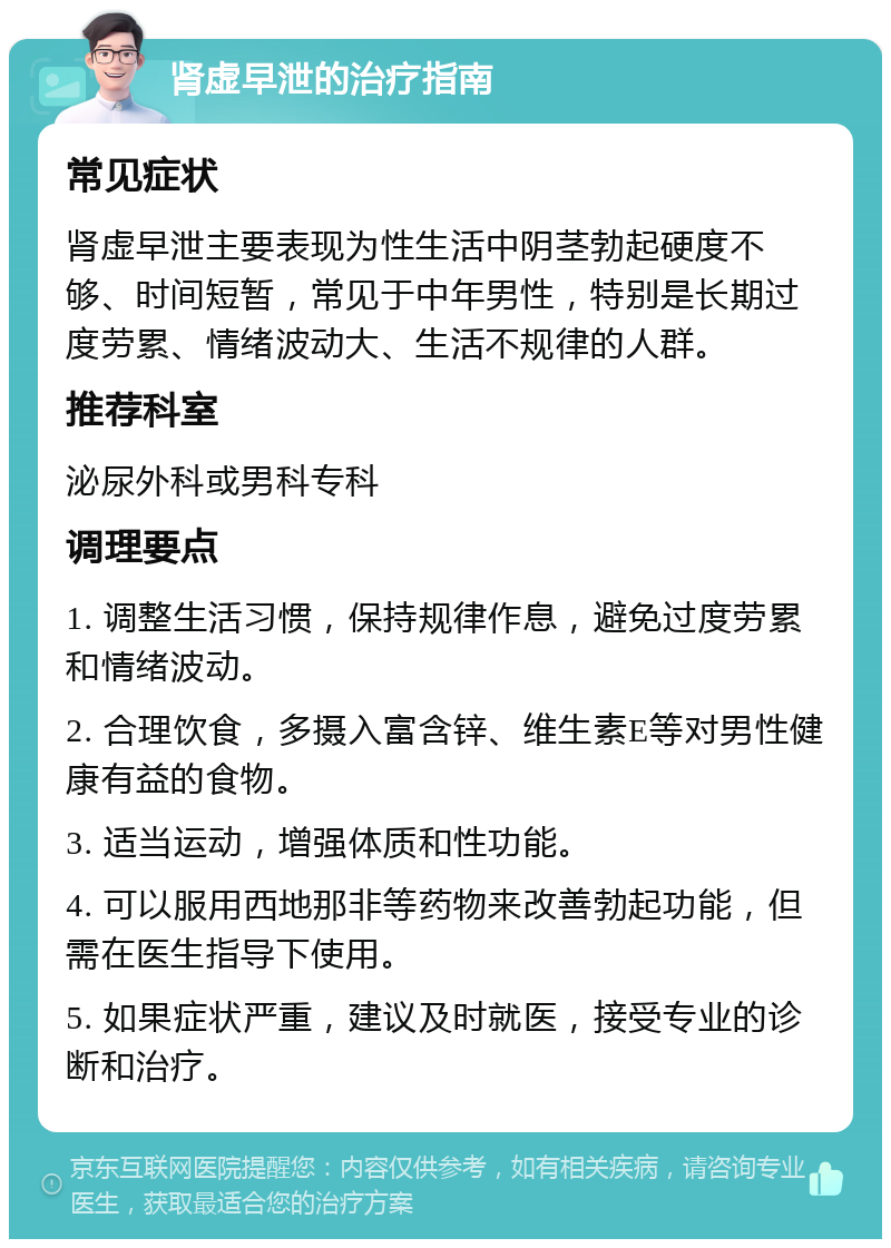 肾虚早泄的治疗指南 常见症状 肾虚早泄主要表现为性生活中阴茎勃起硬度不够、时间短暂，常见于中年男性，特别是长期过度劳累、情绪波动大、生活不规律的人群。 推荐科室 泌尿外科或男科专科 调理要点 1. 调整生活习惯，保持规律作息，避免过度劳累和情绪波动。 2. 合理饮食，多摄入富含锌、维生素E等对男性健康有益的食物。 3. 适当运动，增强体质和性功能。 4. 可以服用西地那非等药物来改善勃起功能，但需在医生指导下使用。 5. 如果症状严重，建议及时就医，接受专业的诊断和治疗。