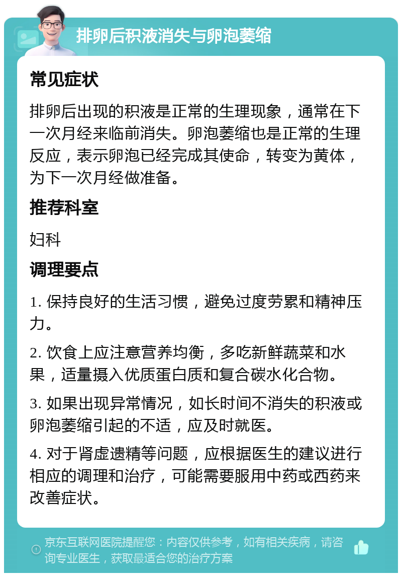 排卵后积液消失与卵泡萎缩 常见症状 排卵后出现的积液是正常的生理现象，通常在下一次月经来临前消失。卵泡萎缩也是正常的生理反应，表示卵泡已经完成其使命，转变为黄体，为下一次月经做准备。 推荐科室 妇科 调理要点 1. 保持良好的生活习惯，避免过度劳累和精神压力。 2. 饮食上应注意营养均衡，多吃新鲜蔬菜和水果，适量摄入优质蛋白质和复合碳水化合物。 3. 如果出现异常情况，如长时间不消失的积液或卵泡萎缩引起的不适，应及时就医。 4. 对于肾虚遗精等问题，应根据医生的建议进行相应的调理和治疗，可能需要服用中药或西药来改善症状。