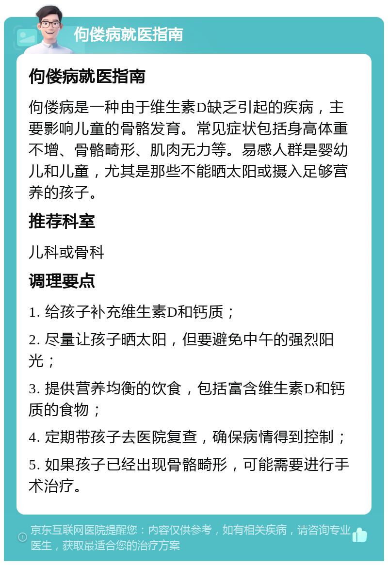 佝偻病就医指南 佝偻病就医指南 佝偻病是一种由于维生素D缺乏引起的疾病，主要影响儿童的骨骼发育。常见症状包括身高体重不增、骨骼畸形、肌肉无力等。易感人群是婴幼儿和儿童，尤其是那些不能晒太阳或摄入足够营养的孩子。 推荐科室 儿科或骨科 调理要点 1. 给孩子补充维生素D和钙质； 2. 尽量让孩子晒太阳，但要避免中午的强烈阳光； 3. 提供营养均衡的饮食，包括富含维生素D和钙质的食物； 4. 定期带孩子去医院复查，确保病情得到控制； 5. 如果孩子已经出现骨骼畸形，可能需要进行手术治疗。