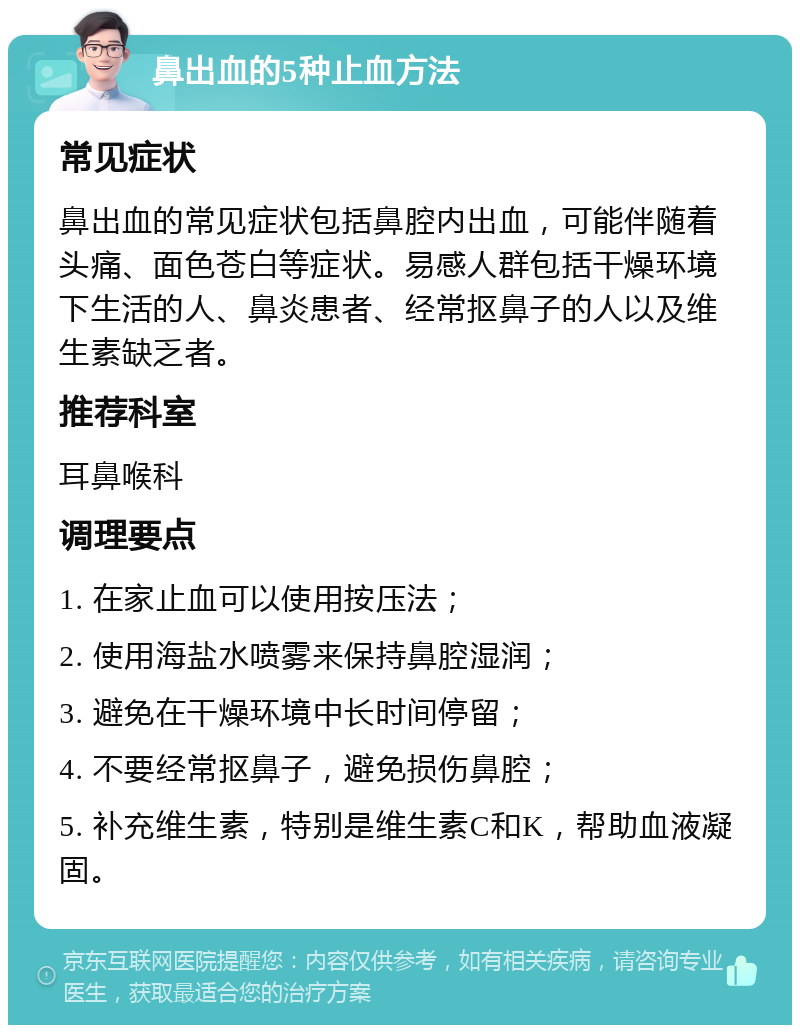 鼻出血的5种止血方法 常见症状 鼻出血的常见症状包括鼻腔内出血，可能伴随着头痛、面色苍白等症状。易感人群包括干燥环境下生活的人、鼻炎患者、经常抠鼻子的人以及维生素缺乏者。 推荐科室 耳鼻喉科 调理要点 1. 在家止血可以使用按压法； 2. 使用海盐水喷雾来保持鼻腔湿润； 3. 避免在干燥环境中长时间停留； 4. 不要经常抠鼻子，避免损伤鼻腔； 5. 补充维生素，特别是维生素C和K，帮助血液凝固。