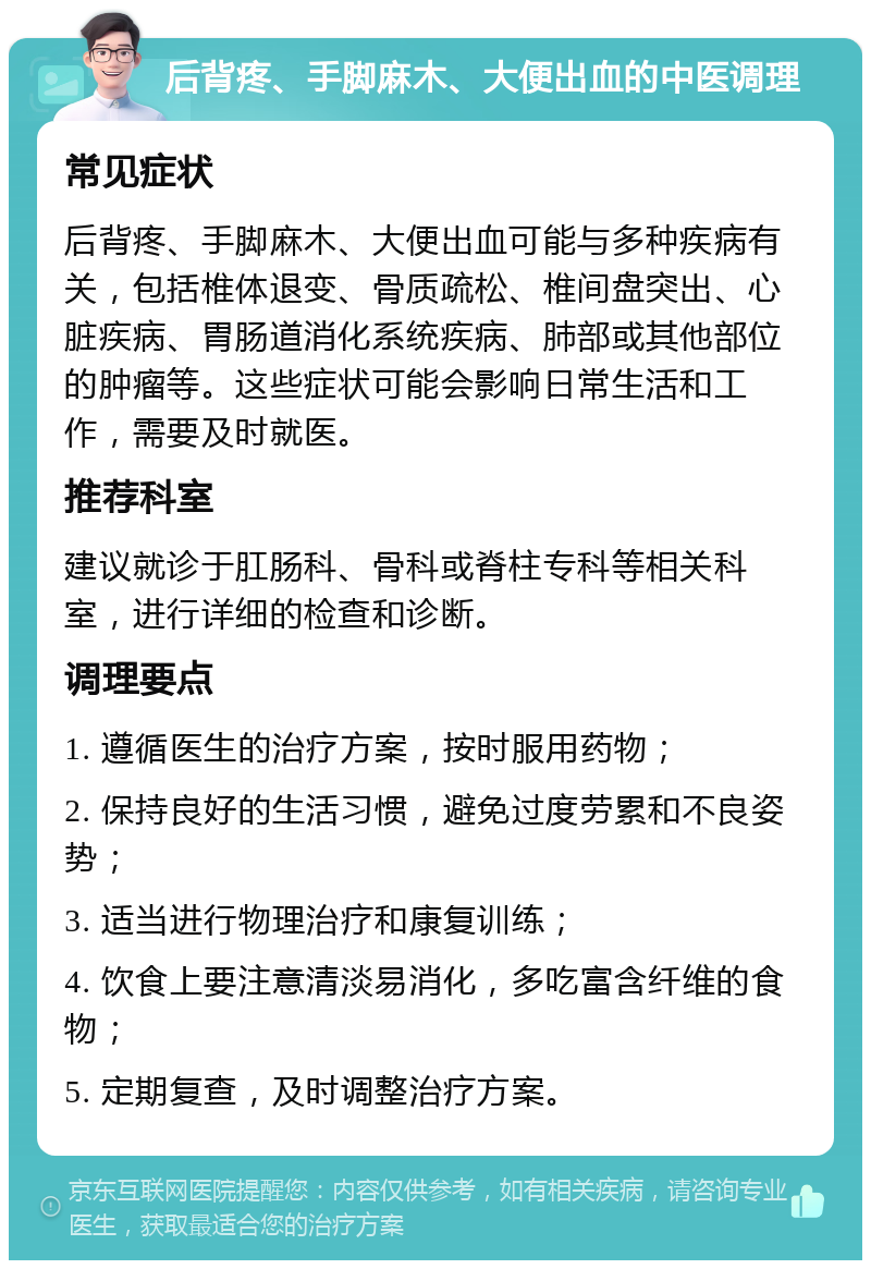 后背疼、手脚麻木、大便出血的中医调理 常见症状 后背疼、手脚麻木、大便出血可能与多种疾病有关，包括椎体退变、骨质疏松、椎间盘突出、心脏疾病、胃肠道消化系统疾病、肺部或其他部位的肿瘤等。这些症状可能会影响日常生活和工作，需要及时就医。 推荐科室 建议就诊于肛肠科、骨科或脊柱专科等相关科室，进行详细的检查和诊断。 调理要点 1. 遵循医生的治疗方案，按时服用药物； 2. 保持良好的生活习惯，避免过度劳累和不良姿势； 3. 适当进行物理治疗和康复训练； 4. 饮食上要注意清淡易消化，多吃富含纤维的食物； 5. 定期复查，及时调整治疗方案。