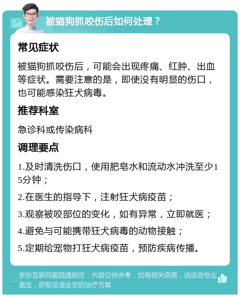 被猫狗抓咬伤后如何处理？ 常见症状 被猫狗抓咬伤后，可能会出现疼痛、红肿、出血等症状。需要注意的是，即使没有明显的伤口，也可能感染狂犬病毒。 推荐科室 急诊科或传染病科 调理要点 1.及时清洗伤口，使用肥皂水和流动水冲洗至少15分钟； 2.在医生的指导下，注射狂犬病疫苗； 3.观察被咬部位的变化，如有异常，立即就医； 4.避免与可能携带狂犬病毒的动物接触； 5.定期给宠物打狂犬病疫苗，预防疾病传播。