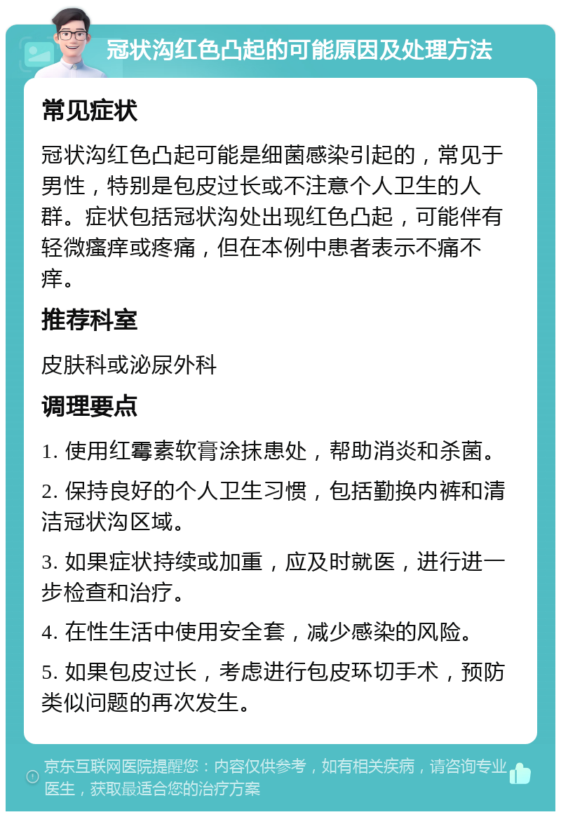 冠状沟红色凸起的可能原因及处理方法 常见症状 冠状沟红色凸起可能是细菌感染引起的，常见于男性，特别是包皮过长或不注意个人卫生的人群。症状包括冠状沟处出现红色凸起，可能伴有轻微瘙痒或疼痛，但在本例中患者表示不痛不痒。 推荐科室 皮肤科或泌尿外科 调理要点 1. 使用红霉素软膏涂抹患处，帮助消炎和杀菌。 2. 保持良好的个人卫生习惯，包括勤换内裤和清洁冠状沟区域。 3. 如果症状持续或加重，应及时就医，进行进一步检查和治疗。 4. 在性生活中使用安全套，减少感染的风险。 5. 如果包皮过长，考虑进行包皮环切手术，预防类似问题的再次发生。