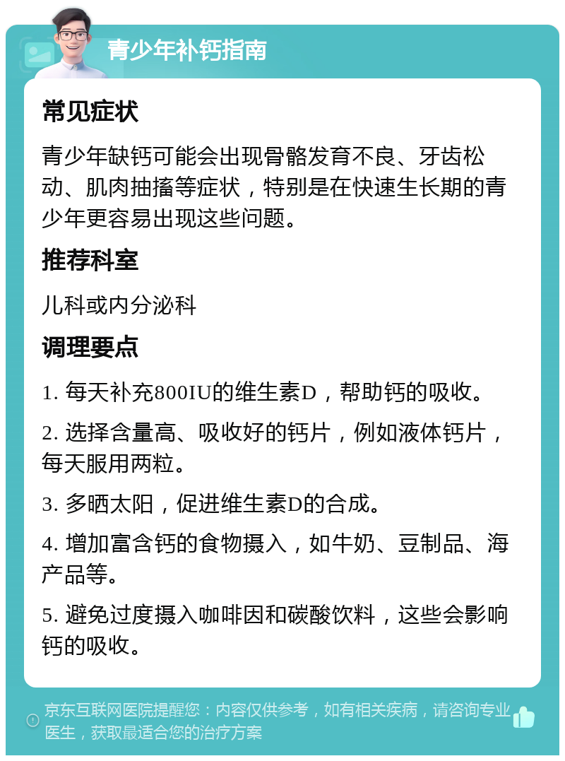 青少年补钙指南 常见症状 青少年缺钙可能会出现骨骼发育不良、牙齿松动、肌肉抽搐等症状，特别是在快速生长期的青少年更容易出现这些问题。 推荐科室 儿科或内分泌科 调理要点 1. 每天补充800IU的维生素D，帮助钙的吸收。 2. 选择含量高、吸收好的钙片，例如液体钙片，每天服用两粒。 3. 多晒太阳，促进维生素D的合成。 4. 增加富含钙的食物摄入，如牛奶、豆制品、海产品等。 5. 避免过度摄入咖啡因和碳酸饮料，这些会影响钙的吸收。