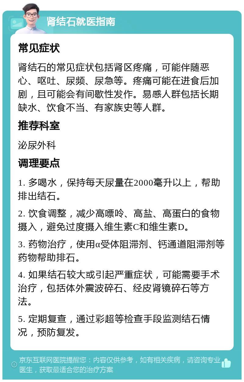 肾结石就医指南 常见症状 肾结石的常见症状包括肾区疼痛，可能伴随恶心、呕吐、尿频、尿急等。疼痛可能在进食后加剧，且可能会有间歇性发作。易感人群包括长期缺水、饮食不当、有家族史等人群。 推荐科室 泌尿外科 调理要点 1. 多喝水，保持每天尿量在2000毫升以上，帮助排出结石。 2. 饮食调整，减少高嘌呤、高盐、高蛋白的食物摄入，避免过度摄入维生素C和维生素D。 3. 药物治疗，使用α受体阻滞剂、钙通道阻滞剂等药物帮助排石。 4. 如果结石较大或引起严重症状，可能需要手术治疗，包括体外震波碎石、经皮肾镜碎石等方法。 5. 定期复查，通过彩超等检查手段监测结石情况，预防复发。