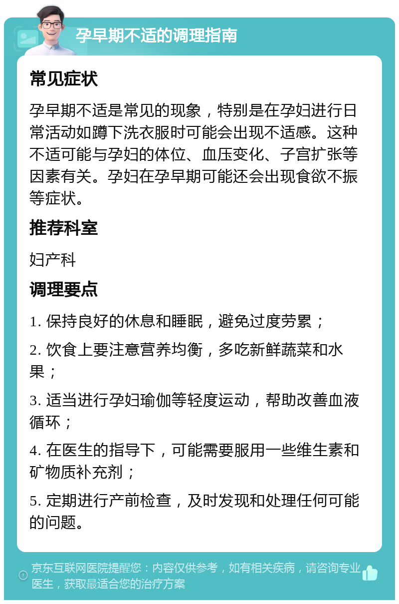 孕早期不适的调理指南 常见症状 孕早期不适是常见的现象，特别是在孕妇进行日常活动如蹲下洗衣服时可能会出现不适感。这种不适可能与孕妇的体位、血压变化、子宫扩张等因素有关。孕妇在孕早期可能还会出现食欲不振等症状。 推荐科室 妇产科 调理要点 1. 保持良好的休息和睡眠，避免过度劳累； 2. 饮食上要注意营养均衡，多吃新鲜蔬菜和水果； 3. 适当进行孕妇瑜伽等轻度运动，帮助改善血液循环； 4. 在医生的指导下，可能需要服用一些维生素和矿物质补充剂； 5. 定期进行产前检查，及时发现和处理任何可能的问题。