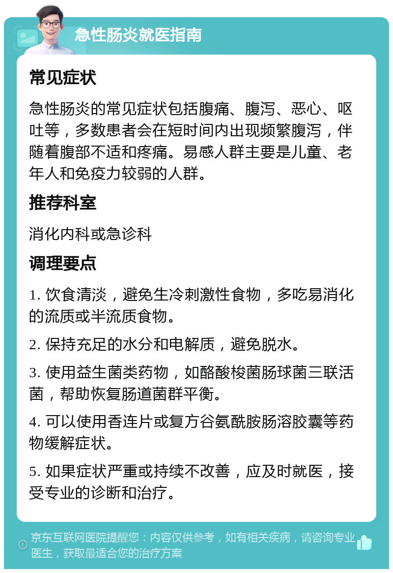 急性肠炎就医指南 常见症状 急性肠炎的常见症状包括腹痛、腹泻、恶心、呕吐等，多数患者会在短时间内出现频繁腹泻，伴随着腹部不适和疼痛。易感人群主要是儿童、老年人和免疫力较弱的人群。 推荐科室 消化内科或急诊科 调理要点 1. 饮食清淡，避免生冷刺激性食物，多吃易消化的流质或半流质食物。 2. 保持充足的水分和电解质，避免脱水。 3. 使用益生菌类药物，如酪酸梭菌肠球菌三联活菌，帮助恢复肠道菌群平衡。 4. 可以使用香连片或复方谷氨酰胺肠溶胶囊等药物缓解症状。 5. 如果症状严重或持续不改善，应及时就医，接受专业的诊断和治疗。