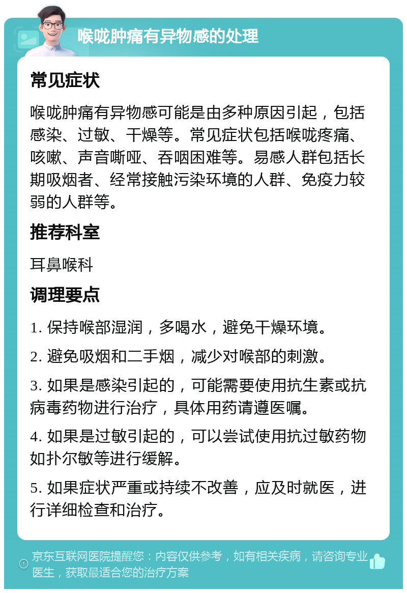 喉咙肿痛有异物感的处理 常见症状 喉咙肿痛有异物感可能是由多种原因引起，包括感染、过敏、干燥等。常见症状包括喉咙疼痛、咳嗽、声音嘶哑、吞咽困难等。易感人群包括长期吸烟者、经常接触污染环境的人群、免疫力较弱的人群等。 推荐科室 耳鼻喉科 调理要点 1. 保持喉部湿润，多喝水，避免干燥环境。 2. 避免吸烟和二手烟，减少对喉部的刺激。 3. 如果是感染引起的，可能需要使用抗生素或抗病毒药物进行治疗，具体用药请遵医嘱。 4. 如果是过敏引起的，可以尝试使用抗过敏药物如扑尔敏等进行缓解。 5. 如果症状严重或持续不改善，应及时就医，进行详细检查和治疗。