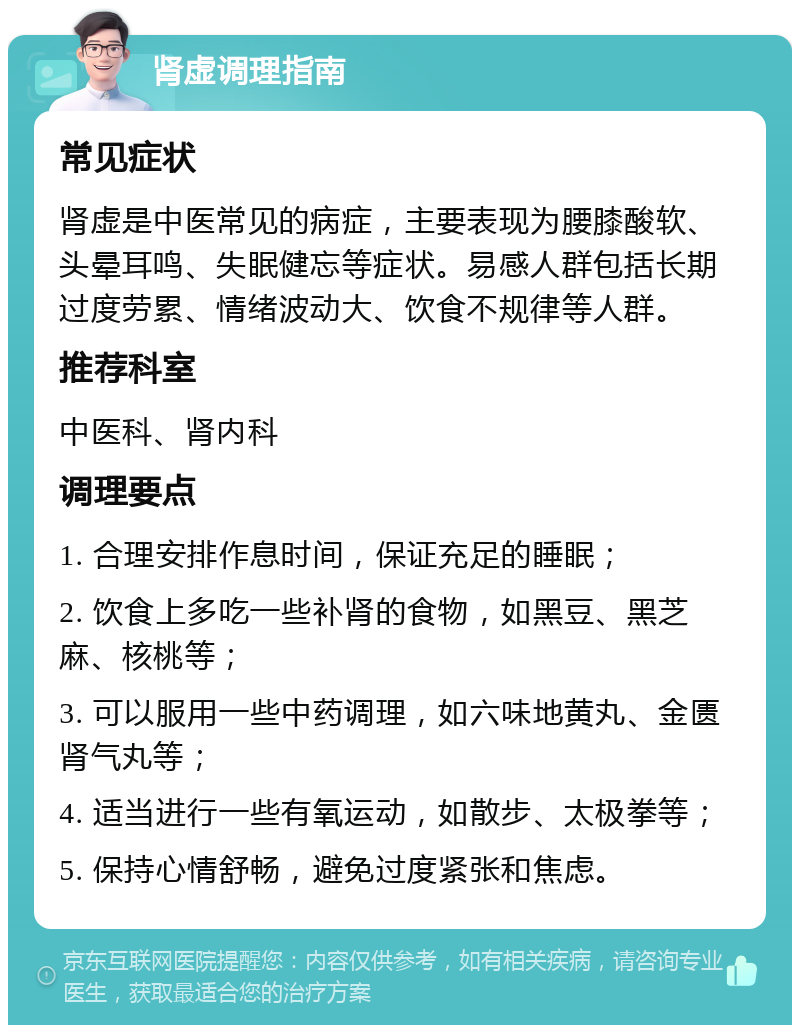 肾虚调理指南 常见症状 肾虚是中医常见的病症，主要表现为腰膝酸软、头晕耳鸣、失眠健忘等症状。易感人群包括长期过度劳累、情绪波动大、饮食不规律等人群。 推荐科室 中医科、肾内科 调理要点 1. 合理安排作息时间，保证充足的睡眠； 2. 饮食上多吃一些补肾的食物，如黑豆、黑芝麻、核桃等； 3. 可以服用一些中药调理，如六味地黄丸、金匮肾气丸等； 4. 适当进行一些有氧运动，如散步、太极拳等； 5. 保持心情舒畅，避免过度紧张和焦虑。