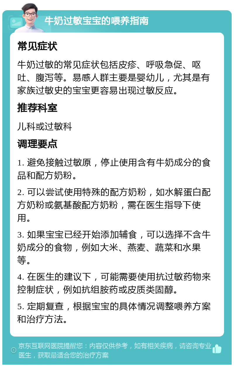 牛奶过敏宝宝的喂养指南 常见症状 牛奶过敏的常见症状包括皮疹、呼吸急促、呕吐、腹泻等。易感人群主要是婴幼儿，尤其是有家族过敏史的宝宝更容易出现过敏反应。 推荐科室 儿科或过敏科 调理要点 1. 避免接触过敏原，停止使用含有牛奶成分的食品和配方奶粉。 2. 可以尝试使用特殊的配方奶粉，如水解蛋白配方奶粉或氨基酸配方奶粉，需在医生指导下使用。 3. 如果宝宝已经开始添加辅食，可以选择不含牛奶成分的食物，例如大米、燕麦、蔬菜和水果等。 4. 在医生的建议下，可能需要使用抗过敏药物来控制症状，例如抗组胺药或皮质类固醇。 5. 定期复查，根据宝宝的具体情况调整喂养方案和治疗方法。