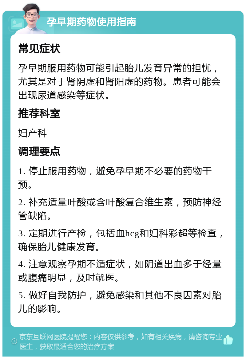 孕早期药物使用指南 常见症状 孕早期服用药物可能引起胎儿发育异常的担忧，尤其是对于肾阴虚和肾阳虚的药物。患者可能会出现尿道感染等症状。 推荐科室 妇产科 调理要点 1. 停止服用药物，避免孕早期不必要的药物干预。 2. 补充适量叶酸或含叶酸复合维生素，预防神经管缺陷。 3. 定期进行产检，包括血hcg和妇科彩超等检查，确保胎儿健康发育。 4. 注意观察孕期不适症状，如阴道出血多于经量或腹痛明显，及时就医。 5. 做好自我防护，避免感染和其他不良因素对胎儿的影响。