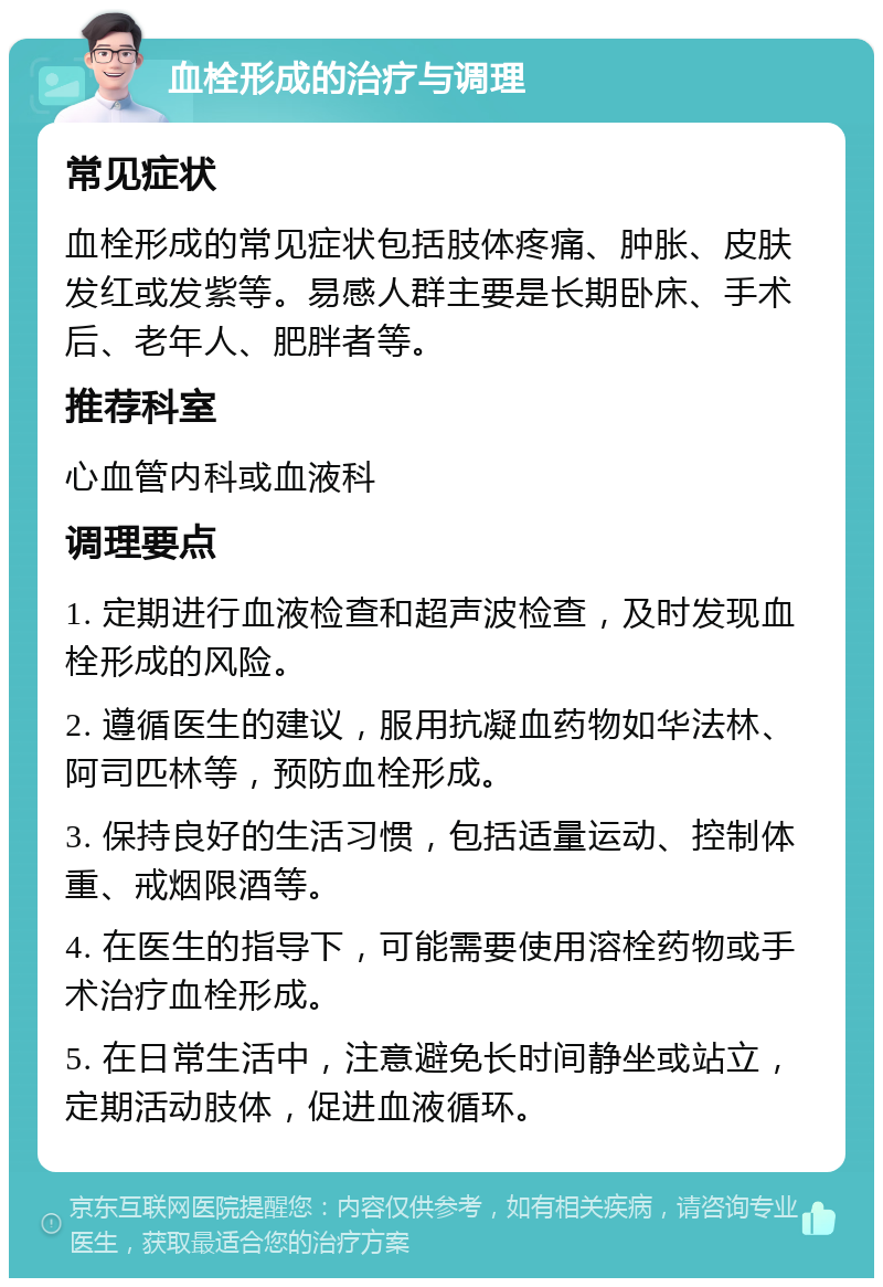 血栓形成的治疗与调理 常见症状 血栓形成的常见症状包括肢体疼痛、肿胀、皮肤发红或发紫等。易感人群主要是长期卧床、手术后、老年人、肥胖者等。 推荐科室 心血管内科或血液科 调理要点 1. 定期进行血液检查和超声波检查，及时发现血栓形成的风险。 2. 遵循医生的建议，服用抗凝血药物如华法林、阿司匹林等，预防血栓形成。 3. 保持良好的生活习惯，包括适量运动、控制体重、戒烟限酒等。 4. 在医生的指导下，可能需要使用溶栓药物或手术治疗血栓形成。 5. 在日常生活中，注意避免长时间静坐或站立，定期活动肢体，促进血液循环。