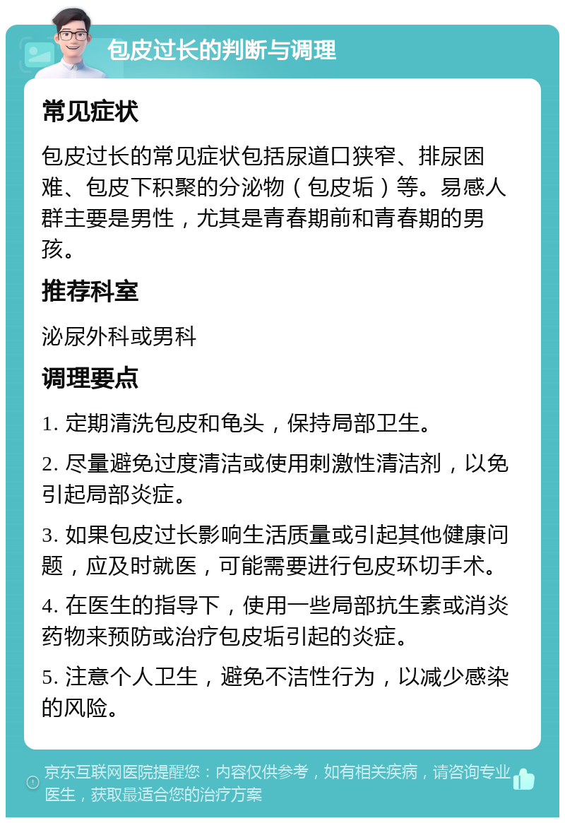 包皮过长的判断与调理 常见症状 包皮过长的常见症状包括尿道口狭窄、排尿困难、包皮下积聚的分泌物（包皮垢）等。易感人群主要是男性，尤其是青春期前和青春期的男孩。 推荐科室 泌尿外科或男科 调理要点 1. 定期清洗包皮和龟头，保持局部卫生。 2. 尽量避免过度清洁或使用刺激性清洁剂，以免引起局部炎症。 3. 如果包皮过长影响生活质量或引起其他健康问题，应及时就医，可能需要进行包皮环切手术。 4. 在医生的指导下，使用一些局部抗生素或消炎药物来预防或治疗包皮垢引起的炎症。 5. 注意个人卫生，避免不洁性行为，以减少感染的风险。