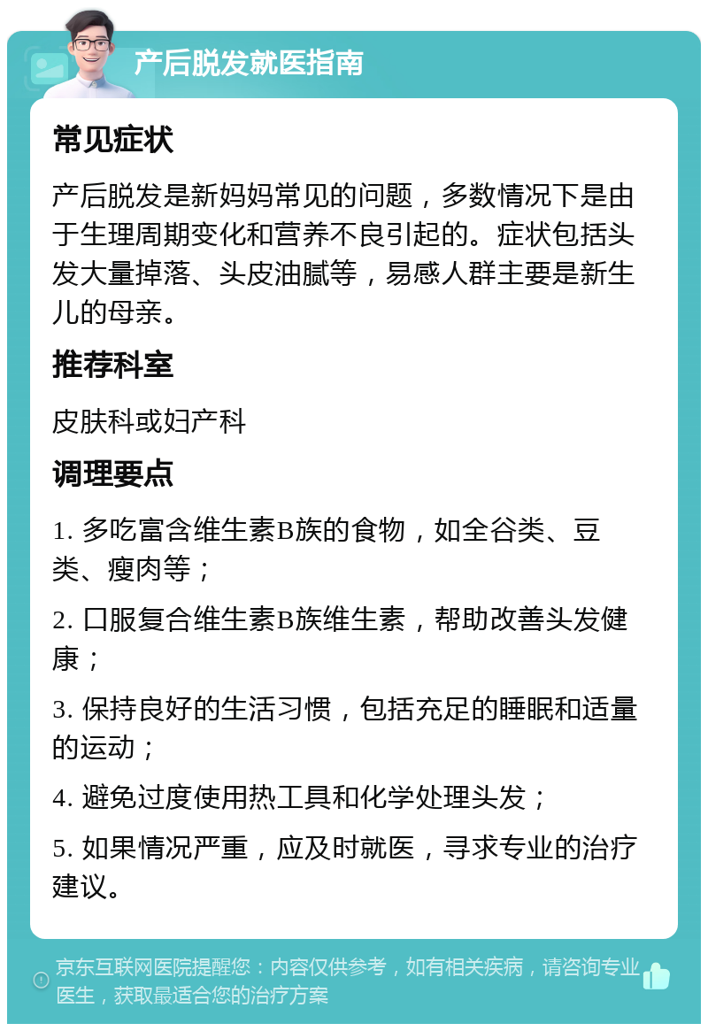 产后脱发就医指南 常见症状 产后脱发是新妈妈常见的问题，多数情况下是由于生理周期变化和营养不良引起的。症状包括头发大量掉落、头皮油腻等，易感人群主要是新生儿的母亲。 推荐科室 皮肤科或妇产科 调理要点 1. 多吃富含维生素B族的食物，如全谷类、豆类、瘦肉等； 2. 口服复合维生素B族维生素，帮助改善头发健康； 3. 保持良好的生活习惯，包括充足的睡眠和适量的运动； 4. 避免过度使用热工具和化学处理头发； 5. 如果情况严重，应及时就医，寻求专业的治疗建议。