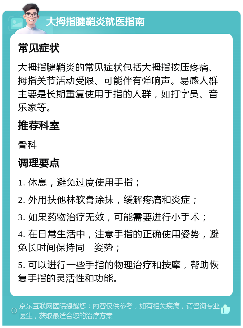 大拇指腱鞘炎就医指南 常见症状 大拇指腱鞘炎的常见症状包括大拇指按压疼痛、拇指关节活动受限、可能伴有弹响声。易感人群主要是长期重复使用手指的人群，如打字员、音乐家等。 推荐科室 骨科 调理要点 1. 休息，避免过度使用手指； 2. 外用扶他林软膏涂抹，缓解疼痛和炎症； 3. 如果药物治疗无效，可能需要进行小手术； 4. 在日常生活中，注意手指的正确使用姿势，避免长时间保持同一姿势； 5. 可以进行一些手指的物理治疗和按摩，帮助恢复手指的灵活性和功能。