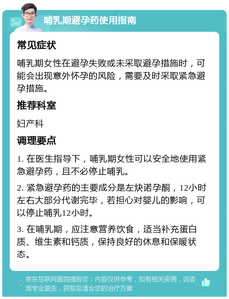 哺乳期避孕药使用指南 常见症状 哺乳期女性在避孕失败或未采取避孕措施时，可能会出现意外怀孕的风险，需要及时采取紧急避孕措施。 推荐科室 妇产科 调理要点 1. 在医生指导下，哺乳期女性可以安全地使用紧急避孕药，且不必停止哺乳。 2. 紧急避孕药的主要成分是左炔诺孕酮，12小时左右大部分代谢完毕，若担心对婴儿的影响，可以停止哺乳12小时。 3. 在哺乳期，应注意营养饮食，适当补充蛋白质、维生素和钙质，保持良好的休息和保暖状态。