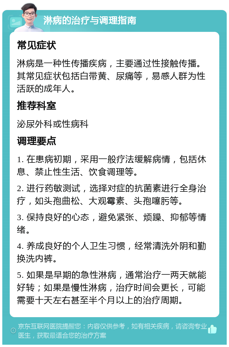 淋病的治疗与调理指南 常见症状 淋病是一种性传播疾病，主要通过性接触传播。其常见症状包括白带黄、尿痛等，易感人群为性活跃的成年人。 推荐科室 泌尿外科或性病科 调理要点 1. 在患病初期，采用一般疗法缓解病情，包括休息、禁止性生活、饮食调理等。 2. 进行药敏测试，选择对症的抗菌素进行全身治疗，如头孢曲松、大观霉素、头孢噻肟等。 3. 保持良好的心态，避免紧张、烦躁、抑郁等情绪。 4. 养成良好的个人卫生习惯，经常清洗外阴和勤换洗内裤。 5. 如果是早期的急性淋病，通常治疗一两天就能好转；如果是慢性淋病，治疗时间会更长，可能需要十天左右甚至半个月以上的治疗周期。