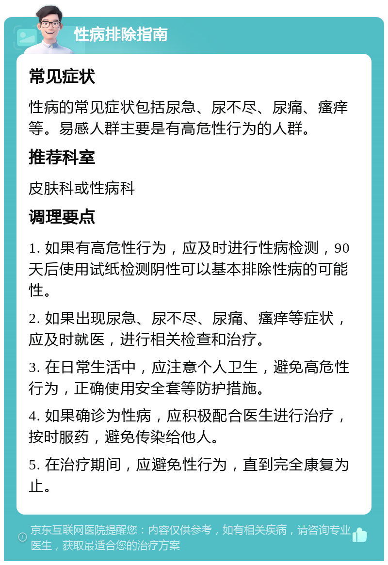 性病排除指南 常见症状 性病的常见症状包括尿急、尿不尽、尿痛、瘙痒等。易感人群主要是有高危性行为的人群。 推荐科室 皮肤科或性病科 调理要点 1. 如果有高危性行为，应及时进行性病检测，90天后使用试纸检测阴性可以基本排除性病的可能性。 2. 如果出现尿急、尿不尽、尿痛、瘙痒等症状，应及时就医，进行相关检查和治疗。 3. 在日常生活中，应注意个人卫生，避免高危性行为，正确使用安全套等防护措施。 4. 如果确诊为性病，应积极配合医生进行治疗，按时服药，避免传染给他人。 5. 在治疗期间，应避免性行为，直到完全康复为止。