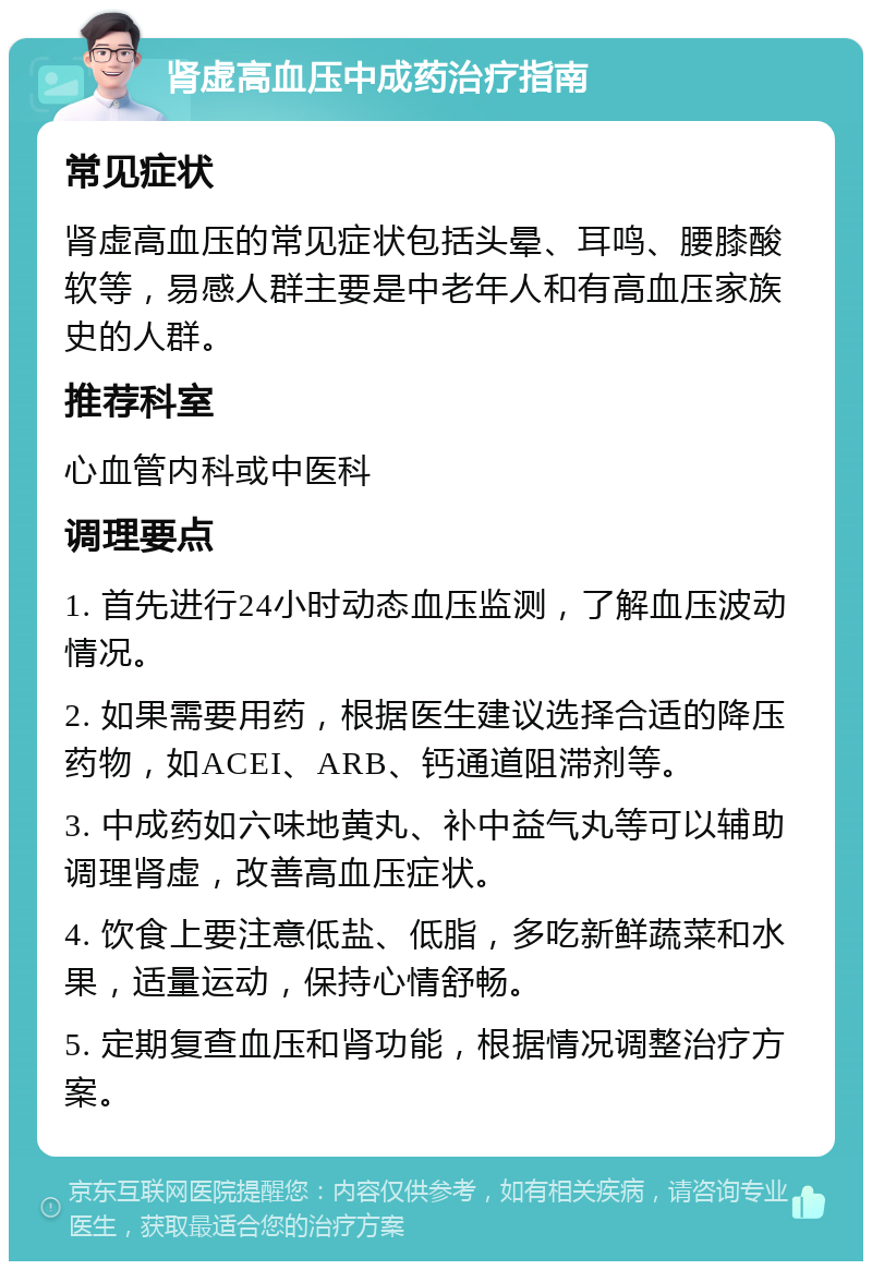 肾虚高血压中成药治疗指南 常见症状 肾虚高血压的常见症状包括头晕、耳鸣、腰膝酸软等，易感人群主要是中老年人和有高血压家族史的人群。 推荐科室 心血管内科或中医科 调理要点 1. 首先进行24小时动态血压监测，了解血压波动情况。 2. 如果需要用药，根据医生建议选择合适的降压药物，如ACEI、ARB、钙通道阻滞剂等。 3. 中成药如六味地黄丸、补中益气丸等可以辅助调理肾虚，改善高血压症状。 4. 饮食上要注意低盐、低脂，多吃新鲜蔬菜和水果，适量运动，保持心情舒畅。 5. 定期复查血压和肾功能，根据情况调整治疗方案。