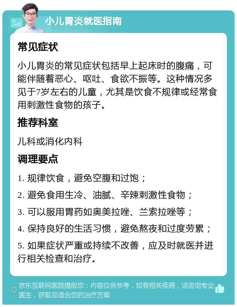 小儿胃炎就医指南 常见症状 小儿胃炎的常见症状包括早上起床时的腹痛，可能伴随着恶心、呕吐、食欲不振等。这种情况多见于7岁左右的儿童，尤其是饮食不规律或经常食用刺激性食物的孩子。 推荐科室 儿科或消化内科 调理要点 1. 规律饮食，避免空腹和过饱； 2. 避免食用生冷、油腻、辛辣刺激性食物； 3. 可以服用胃药如奥美拉唑、兰索拉唑等； 4. 保持良好的生活习惯，避免熬夜和过度劳累； 5. 如果症状严重或持续不改善，应及时就医并进行相关检查和治疗。