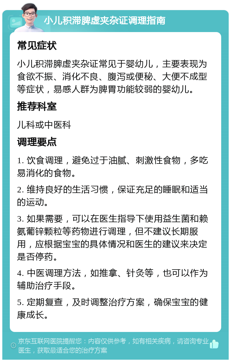 小儿积滞脾虚夹杂证调理指南 常见症状 小儿积滞脾虚夹杂证常见于婴幼儿，主要表现为食欲不振、消化不良、腹泻或便秘、大便不成型等症状，易感人群为脾胃功能较弱的婴幼儿。 推荐科室 儿科或中医科 调理要点 1. 饮食调理，避免过于油腻、刺激性食物，多吃易消化的食物。 2. 维持良好的生活习惯，保证充足的睡眠和适当的运动。 3. 如果需要，可以在医生指导下使用益生菌和赖氨葡锌颗粒等药物进行调理，但不建议长期服用，应根据宝宝的具体情况和医生的建议来决定是否停药。 4. 中医调理方法，如推拿、针灸等，也可以作为辅助治疗手段。 5. 定期复查，及时调整治疗方案，确保宝宝的健康成长。