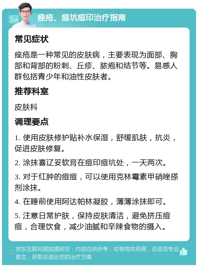 痤疮、痘坑痘印治疗指南 常见症状 痤疮是一种常见的皮肤病，主要表现为面部、胸部和背部的粉刺、丘疹、脓疱和结节等。易感人群包括青少年和油性皮肤者。 推荐科室 皮肤科 调理要点 1. 使用皮肤修护贴补水保湿，舒缓肌肤，抗炎，促进皮肤修复。 2. 涂抹喜辽妥软膏在痘印痘坑处，一天两次。 3. 对于红肿的痘痘，可以使用克林霉素甲硝唑搽剂涂抹。 4. 在睡前使用阿达帕林凝胶，薄薄涂抹即可。 5. 注意日常护肤，保持皮肤清洁，避免挤压痘痘，合理饮食，减少油腻和辛辣食物的摄入。