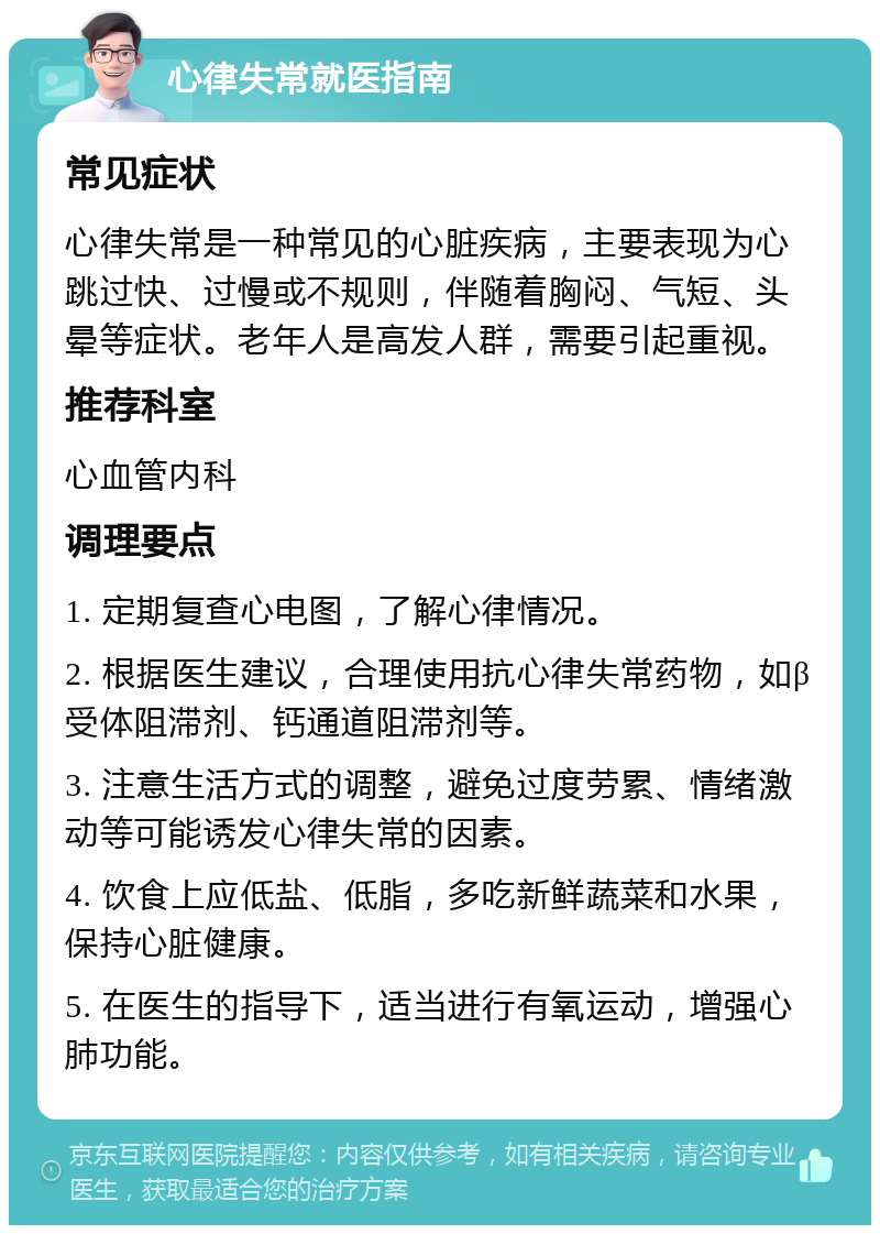 心律失常就医指南 常见症状 心律失常是一种常见的心脏疾病，主要表现为心跳过快、过慢或不规则，伴随着胸闷、气短、头晕等症状。老年人是高发人群，需要引起重视。 推荐科室 心血管内科 调理要点 1. 定期复查心电图，了解心律情况。 2. 根据医生建议，合理使用抗心律失常药物，如β受体阻滞剂、钙通道阻滞剂等。 3. 注意生活方式的调整，避免过度劳累、情绪激动等可能诱发心律失常的因素。 4. 饮食上应低盐、低脂，多吃新鲜蔬菜和水果，保持心脏健康。 5. 在医生的指导下，适当进行有氧运动，增强心肺功能。