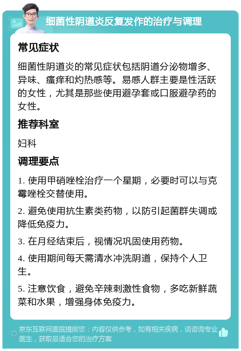 细菌性阴道炎反复发作的治疗与调理 常见症状 细菌性阴道炎的常见症状包括阴道分泌物增多、异味、瘙痒和灼热感等。易感人群主要是性活跃的女性，尤其是那些使用避孕套或口服避孕药的女性。 推荐科室 妇科 调理要点 1. 使用甲硝唑栓治疗一个星期，必要时可以与克霉唑栓交替使用。 2. 避免使用抗生素类药物，以防引起菌群失调或降低免疫力。 3. 在月经结束后，视情况巩固使用药物。 4. 使用期间每天需清水冲洗阴道，保持个人卫生。 5. 注意饮食，避免辛辣刺激性食物，多吃新鲜蔬菜和水果，增强身体免疫力。