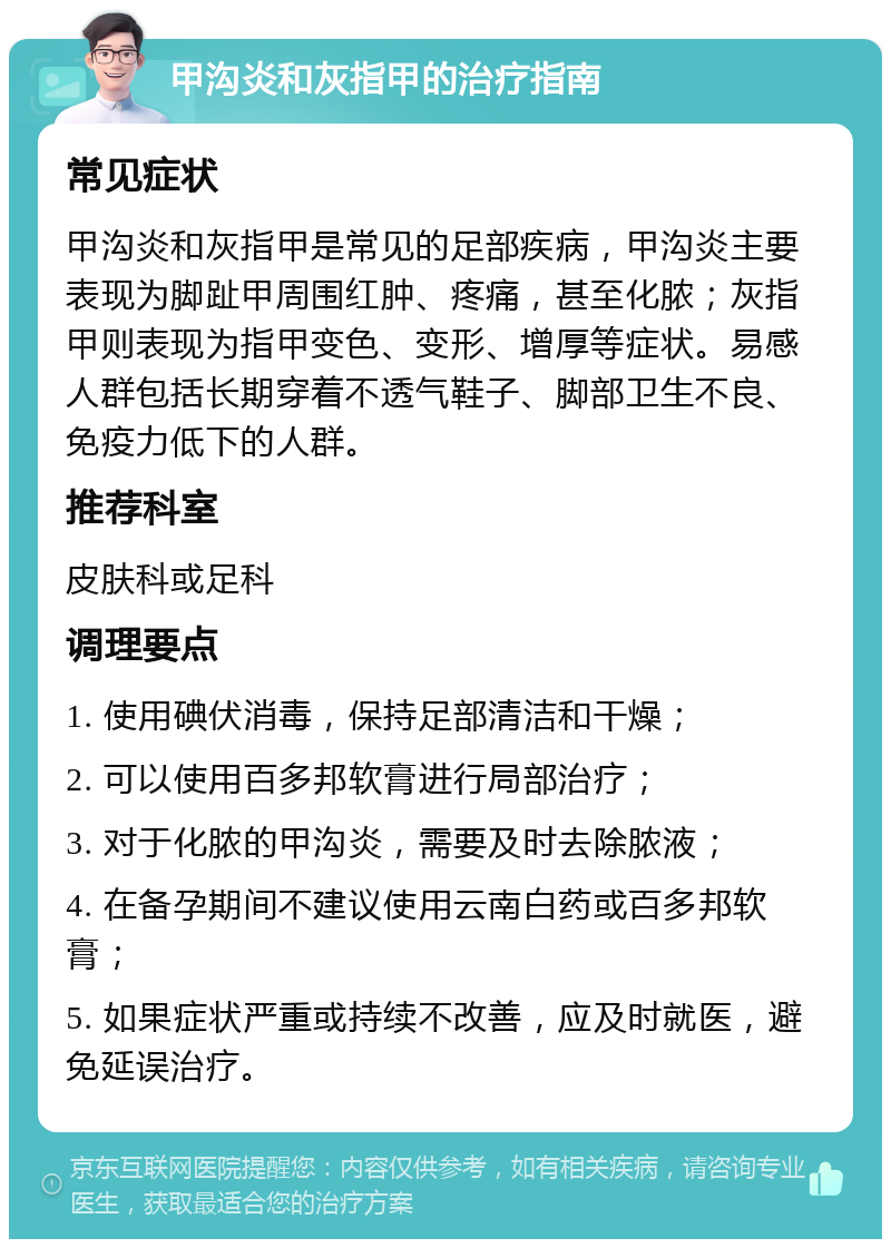 甲沟炎和灰指甲的治疗指南 常见症状 甲沟炎和灰指甲是常见的足部疾病，甲沟炎主要表现为脚趾甲周围红肿、疼痛，甚至化脓；灰指甲则表现为指甲变色、变形、增厚等症状。易感人群包括长期穿着不透气鞋子、脚部卫生不良、免疫力低下的人群。 推荐科室 皮肤科或足科 调理要点 1. 使用碘伏消毒，保持足部清洁和干燥； 2. 可以使用百多邦软膏进行局部治疗； 3. 对于化脓的甲沟炎，需要及时去除脓液； 4. 在备孕期间不建议使用云南白药或百多邦软膏； 5. 如果症状严重或持续不改善，应及时就医，避免延误治疗。