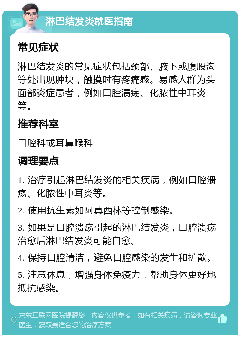 淋巴结发炎就医指南 常见症状 淋巴结发炎的常见症状包括颈部、腋下或腹股沟等处出现肿块，触摸时有疼痛感。易感人群为头面部炎症患者，例如口腔溃疡、化脓性中耳炎等。 推荐科室 口腔科或耳鼻喉科 调理要点 1. 治疗引起淋巴结发炎的相关疾病，例如口腔溃疡、化脓性中耳炎等。 2. 使用抗生素如阿莫西林等控制感染。 3. 如果是口腔溃疡引起的淋巴结发炎，口腔溃疡治愈后淋巴结发炎可能自愈。 4. 保持口腔清洁，避免口腔感染的发生和扩散。 5. 注意休息，增强身体免疫力，帮助身体更好地抵抗感染。