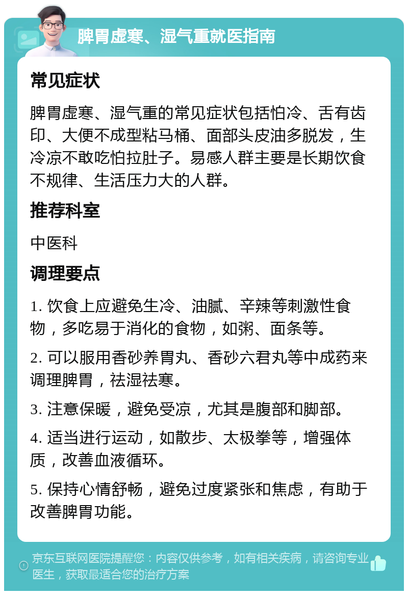 脾胃虚寒、湿气重就医指南 常见症状 脾胃虚寒、湿气重的常见症状包括怕冷、舌有齿印、大便不成型粘马桶、面部头皮油多脱发，生冷凉不敢吃怕拉肚子。易感人群主要是长期饮食不规律、生活压力大的人群。 推荐科室 中医科 调理要点 1. 饮食上应避免生冷、油腻、辛辣等刺激性食物，多吃易于消化的食物，如粥、面条等。 2. 可以服用香砂养胃丸、香砂六君丸等中成药来调理脾胃，祛湿祛寒。 3. 注意保暖，避免受凉，尤其是腹部和脚部。 4. 适当进行运动，如散步、太极拳等，增强体质，改善血液循环。 5. 保持心情舒畅，避免过度紧张和焦虑，有助于改善脾胃功能。