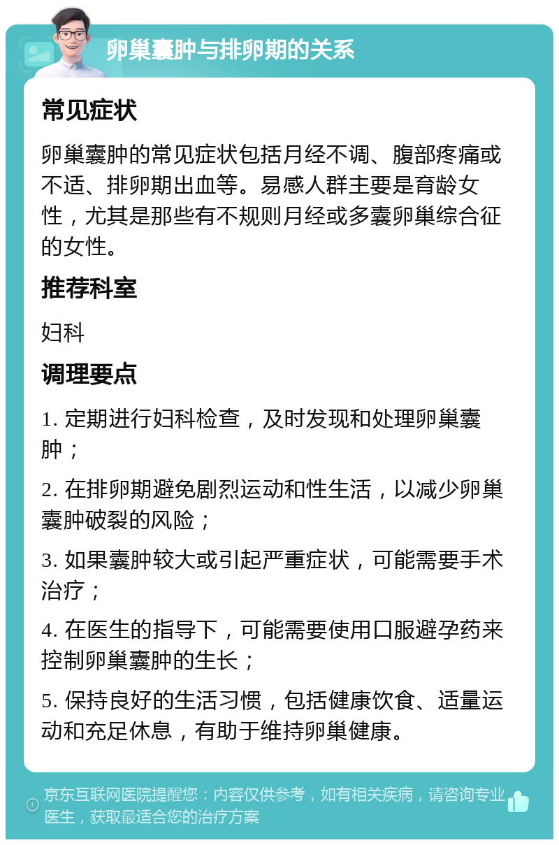 卵巢囊肿与排卵期的关系 常见症状 卵巢囊肿的常见症状包括月经不调、腹部疼痛或不适、排卵期出血等。易感人群主要是育龄女性，尤其是那些有不规则月经或多囊卵巢综合征的女性。 推荐科室 妇科 调理要点 1. 定期进行妇科检查，及时发现和处理卵巢囊肿； 2. 在排卵期避免剧烈运动和性生活，以减少卵巢囊肿破裂的风险； 3. 如果囊肿较大或引起严重症状，可能需要手术治疗； 4. 在医生的指导下，可能需要使用口服避孕药来控制卵巢囊肿的生长； 5. 保持良好的生活习惯，包括健康饮食、适量运动和充足休息，有助于维持卵巢健康。