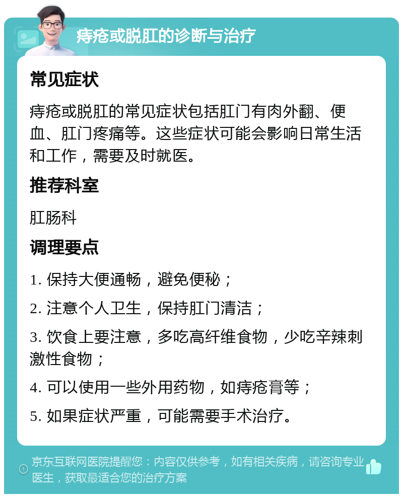 痔疮或脱肛的诊断与治疗 常见症状 痔疮或脱肛的常见症状包括肛门有肉外翻、便血、肛门疼痛等。这些症状可能会影响日常生活和工作，需要及时就医。 推荐科室 肛肠科 调理要点 1. 保持大便通畅，避免便秘； 2. 注意个人卫生，保持肛门清洁； 3. 饮食上要注意，多吃高纤维食物，少吃辛辣刺激性食物； 4. 可以使用一些外用药物，如痔疮膏等； 5. 如果症状严重，可能需要手术治疗。