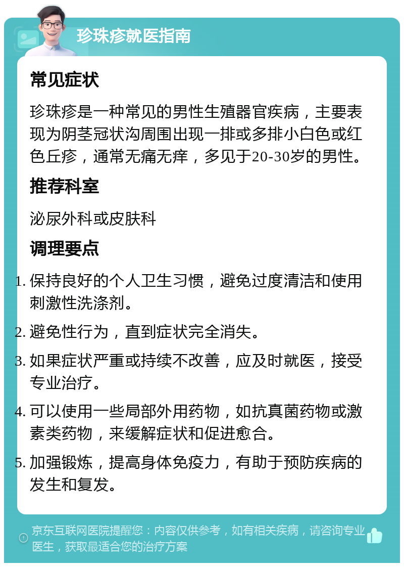 珍珠疹就医指南 常见症状 珍珠疹是一种常见的男性生殖器官疾病，主要表现为阴茎冠状沟周围出现一排或多排小白色或红色丘疹，通常无痛无痒，多见于20-30岁的男性。 推荐科室 泌尿外科或皮肤科 调理要点 保持良好的个人卫生习惯，避免过度清洁和使用刺激性洗涤剂。 避免性行为，直到症状完全消失。 如果症状严重或持续不改善，应及时就医，接受专业治疗。 可以使用一些局部外用药物，如抗真菌药物或激素类药物，来缓解症状和促进愈合。 加强锻炼，提高身体免疫力，有助于预防疾病的发生和复发。