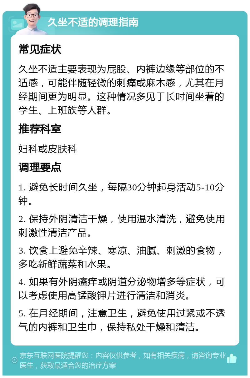 久坐不适的调理指南 常见症状 久坐不适主要表现为屁股、内裤边缘等部位的不适感，可能伴随轻微的刺痛或麻木感，尤其在月经期间更为明显。这种情况多见于长时间坐着的学生、上班族等人群。 推荐科室 妇科或皮肤科 调理要点 1. 避免长时间久坐，每隔30分钟起身活动5-10分钟。 2. 保持外阴清洁干燥，使用温水清洗，避免使用刺激性清洁产品。 3. 饮食上避免辛辣、寒凉、油腻、刺激的食物，多吃新鲜蔬菜和水果。 4. 如果有外阴瘙痒或阴道分泌物增多等症状，可以考虑使用高锰酸钾片进行清洁和消炎。 5. 在月经期间，注意卫生，避免使用过紧或不透气的内裤和卫生巾，保持私处干燥和清洁。