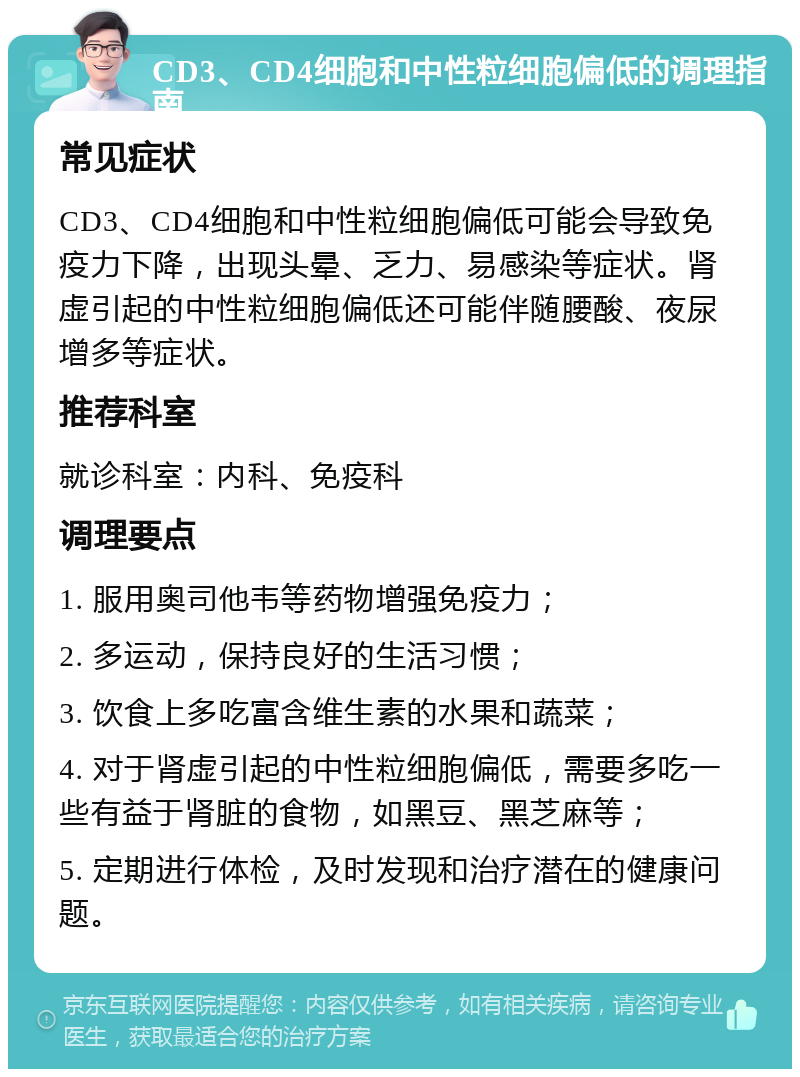 CD3、CD4细胞和中性粒细胞偏低的调理指南 常见症状 CD3、CD4细胞和中性粒细胞偏低可能会导致免疫力下降，出现头晕、乏力、易感染等症状。肾虚引起的中性粒细胞偏低还可能伴随腰酸、夜尿增多等症状。 推荐科室 就诊科室：内科、免疫科 调理要点 1. 服用奥司他韦等药物增强免疫力； 2. 多运动，保持良好的生活习惯； 3. 饮食上多吃富含维生素的水果和蔬菜； 4. 对于肾虚引起的中性粒细胞偏低，需要多吃一些有益于肾脏的食物，如黑豆、黑芝麻等； 5. 定期进行体检，及时发现和治疗潜在的健康问题。