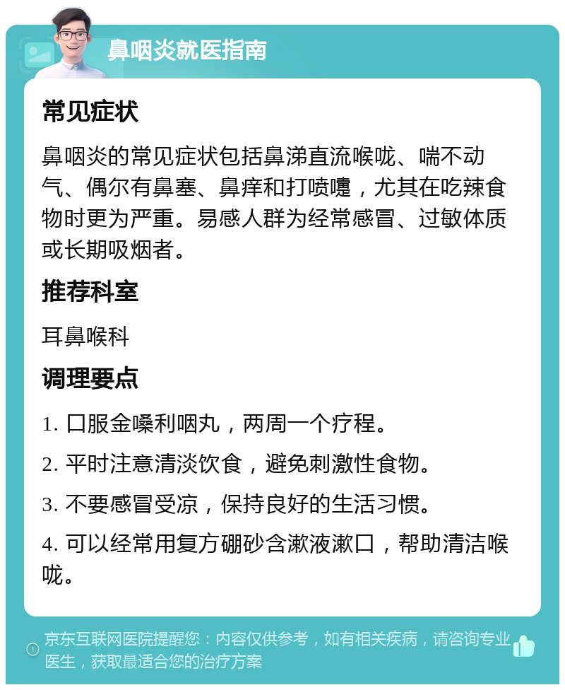 鼻咽炎就医指南 常见症状 鼻咽炎的常见症状包括鼻涕直流喉咙、喘不动气、偶尔有鼻塞、鼻痒和打喷嚏，尤其在吃辣食物时更为严重。易感人群为经常感冒、过敏体质或长期吸烟者。 推荐科室 耳鼻喉科 调理要点 1. 口服金嗓利咽丸，两周一个疗程。 2. 平时注意清淡饮食，避免刺激性食物。 3. 不要感冒受凉，保持良好的生活习惯。 4. 可以经常用复方硼砂含漱液漱口，帮助清洁喉咙。