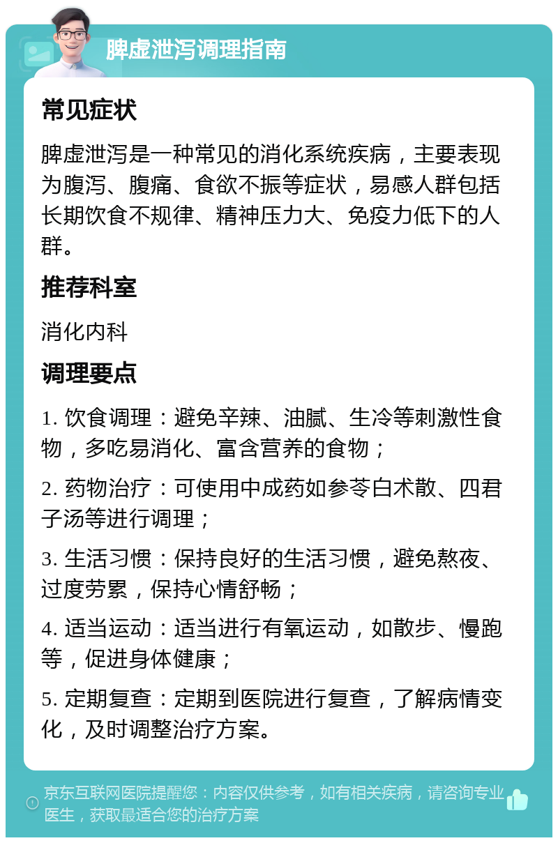 脾虚泄泻调理指南 常见症状 脾虚泄泻是一种常见的消化系统疾病，主要表现为腹泻、腹痛、食欲不振等症状，易感人群包括长期饮食不规律、精神压力大、免疫力低下的人群。 推荐科室 消化内科 调理要点 1. 饮食调理：避免辛辣、油腻、生冷等刺激性食物，多吃易消化、富含营养的食物； 2. 药物治疗：可使用中成药如参苓白术散、四君子汤等进行调理； 3. 生活习惯：保持良好的生活习惯，避免熬夜、过度劳累，保持心情舒畅； 4. 适当运动：适当进行有氧运动，如散步、慢跑等，促进身体健康； 5. 定期复查：定期到医院进行复查，了解病情变化，及时调整治疗方案。