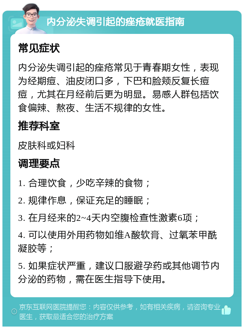 内分泌失调引起的痤疮就医指南 常见症状 内分泌失调引起的痤疮常见于青春期女性，表现为经期痘、油皮闭口多，下巴和脸颊反复长痘痘，尤其在月经前后更为明显。易感人群包括饮食偏辣、熬夜、生活不规律的女性。 推荐科室 皮肤科或妇科 调理要点 1. 合理饮食，少吃辛辣的食物； 2. 规律作息，保证充足的睡眠； 3. 在月经来的2~4天内空腹检查性激素6项； 4. 可以使用外用药物如维A酸软膏、过氧苯甲酰凝胶等； 5. 如果症状严重，建议口服避孕药或其他调节内分泌的药物，需在医生指导下使用。